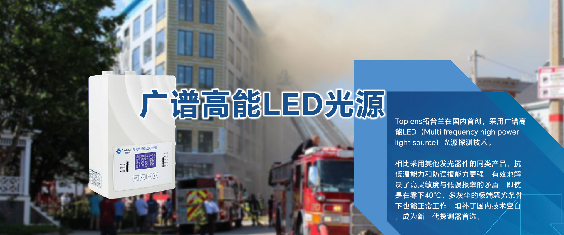 Toplens拓普蘭在國內采用廣譜高能LED(Multi frequencyhigh powerlightsource)光源探測技術。

比采用激光的同類探測器靈敏度更高、并有效地解決了高靈敏度與低誤報率的矛盾。

即使是在零下40℃、多灰塵的極端惡劣條件下也能正常工作.