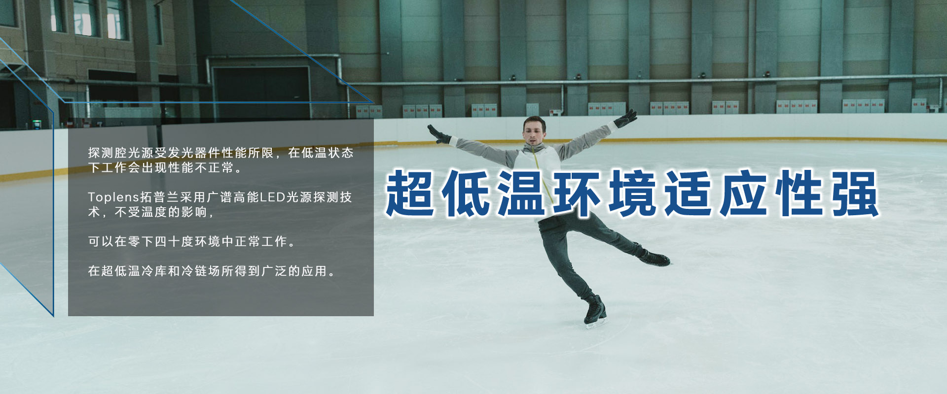激光的發光原理決定了，采用激光光源的探測器無法在零度以下正常工作。
Toplens拓普蘭采用廣譜高能LED光源探測技術，不受溫度的影響，可以在零下四十度環境中正常工作。
在超低溫冷庫和冷鏈場所得到廣泛的應用。