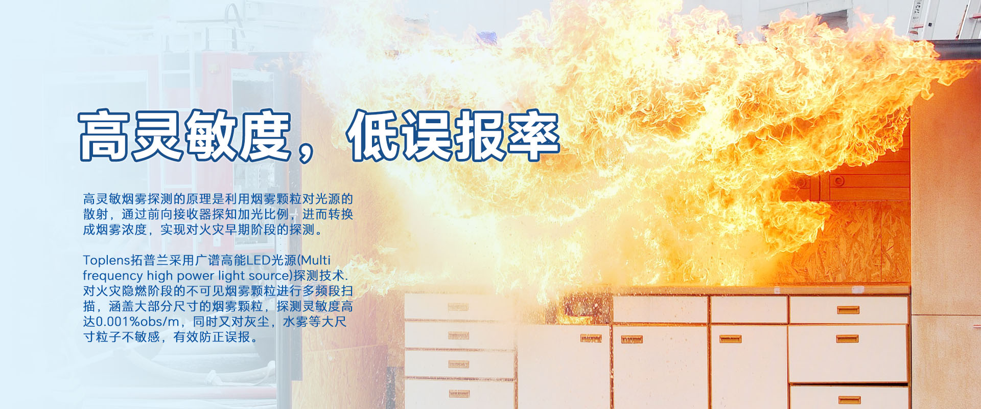 高靈敏煙零探測的原理是利用煙零顆粒對光源的散射，通過前向接收器探知加光比例，進而轉換成煙霧濃度，實現對火災早期階段的探測。
Toplens拓普蘭采用廣譜高能LED光源(Multi frequency high power light source)探測技術.對火災隱燃階段的不可見煙零顆粒進行多頻段掃描，涵蓋大部分尺寸的煙零顆粒，探測靈敏度高達0.001%obs/m，同時又對灰塵，水霧等大尺寸粒子不敏感，有效防正誤報。